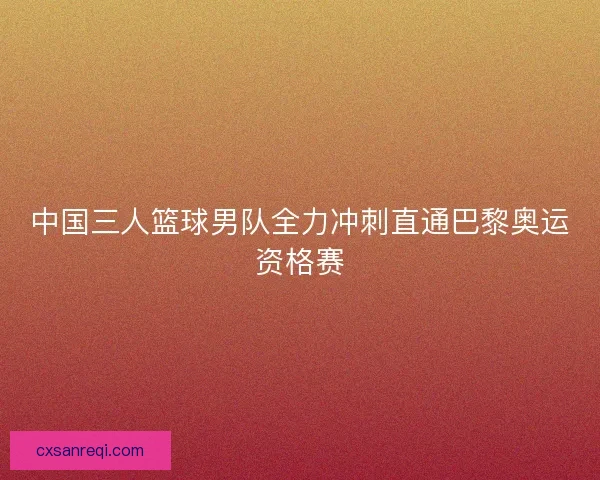 中国三人篮球男队全力冲刺直通巴黎奥运资格赛