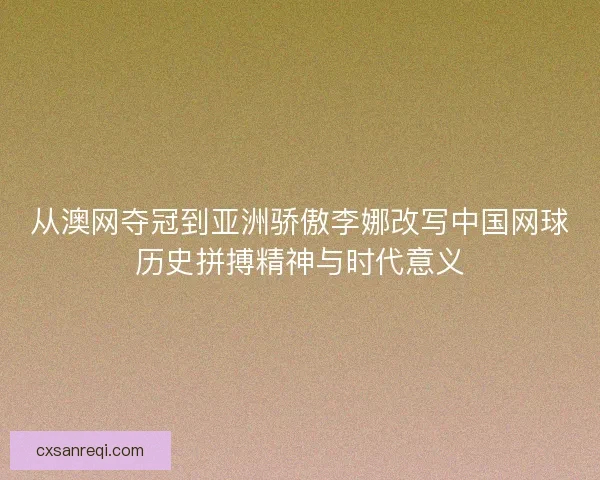 从澳网夺冠到亚洲骄傲李娜改写中国网球历史拼搏精神与时代意义