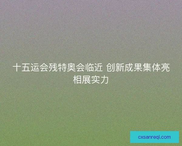 十五运会残特奥会临近 创新成果集体亮相展实力