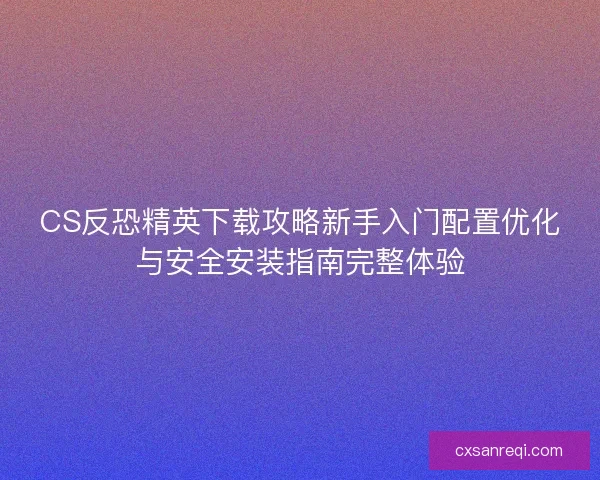 CS反恐精英下载攻略新手入门配置优化与安全安装指南完整体验