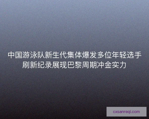 中国游泳队新生代集体爆发多位年轻选手刷新纪录展现巴黎周期冲金实力