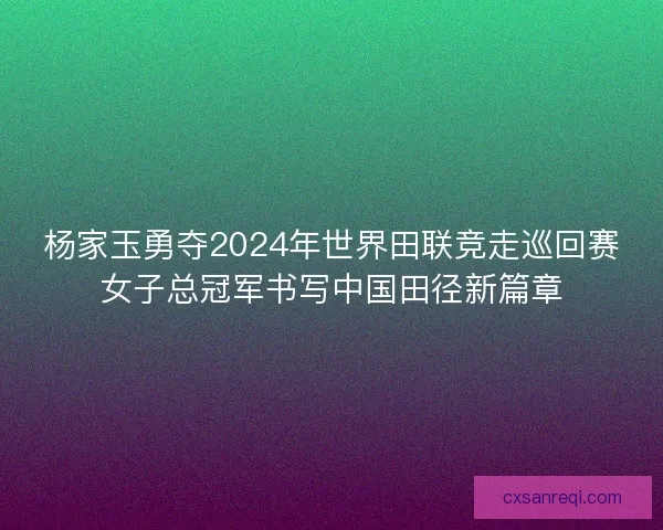 杨家玉勇夺2024年世界田联竞走巡回赛女子总冠军书写中国田径新篇章