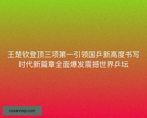 王楚钦登顶三项第一引领国乒新高度书写时代新篇章全面爆发震撼世界乒坛